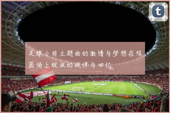 足球小将主题曲的激情与梦想在绿茵场上绽放的旋律与回忆