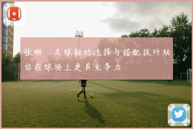 张琳芃足球鞋的选择与搭配技巧助你在球场上更具竞争力