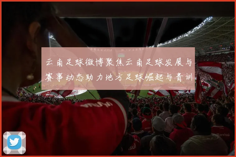 云南足球微博聚焦云南足球发展与赛事动态助力地方足球崛起与青训体系建设