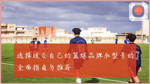 选择适合自己的篮球品牌和型号的全面指南与推荐